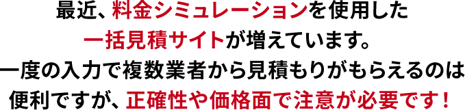 最近、料金シミュレーションを使用した一括見積サイトが増えています。
                    一度の入力で複数業者から見積もりがもらえるのは便利ですが、正確性や価格面で注意が必要です！